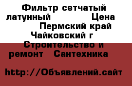 Фильтр сетчатый латунный 3/4“, 1“ › Цена ­ 1 000 - Пермский край, Чайковский г. Строительство и ремонт » Сантехника   